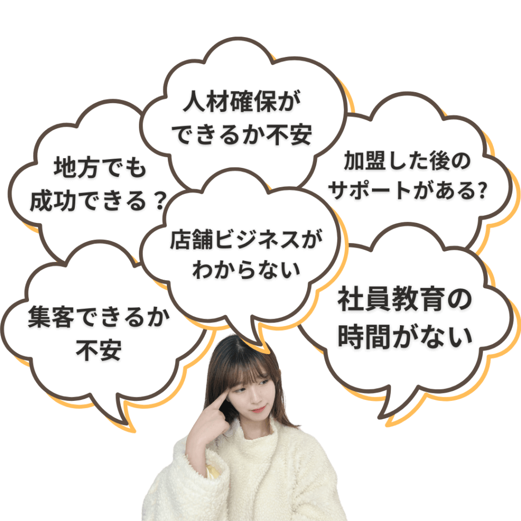 地方でも成功できる？ 人材確保ができるか不安 加盟した後のサポートがある？ 集客できるか不安 店舗ビジネスがわからない 社員教育の時間がない